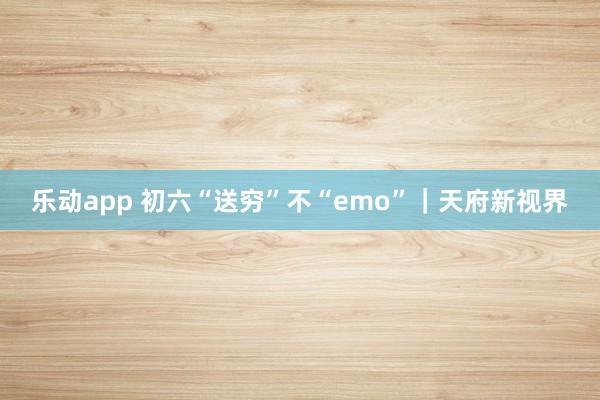 乐动app 初六“送穷”不“emo”｜天府新视界