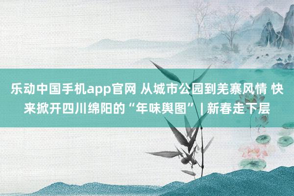 乐动中国手机app官网 从城市公园到羌寨风情 快来掀开四川绵阳的“年味舆图” | 新春走下层