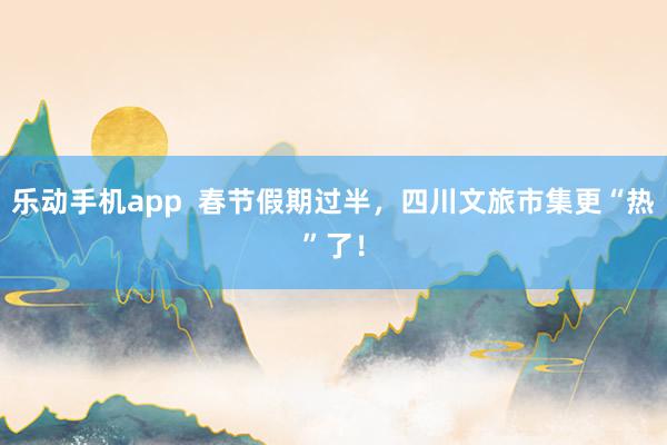 乐动手机app  春节假期过半，四川文旅市集更“热”了！