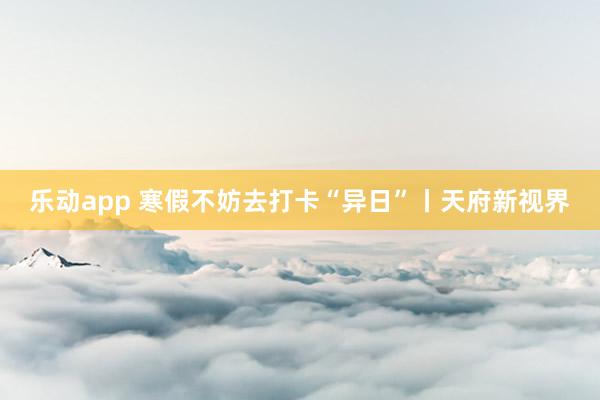 乐动app 寒假不妨去打卡“异日”丨天府新视界