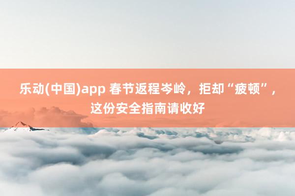 乐动(中国)app 春节返程岑岭，拒却“疲顿”，这份安全指南请收好