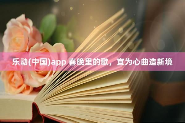 乐动(中国)app 春晚里的歌，宜为心曲造新境