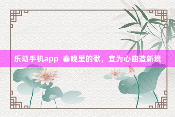 乐动手机app  春晚里的歌，宜为心曲造新境