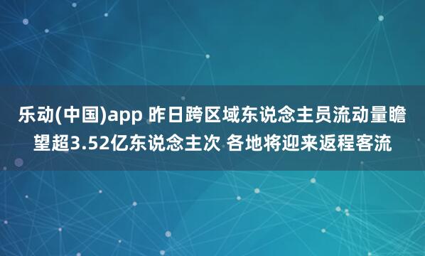乐动(中国)app 昨日跨区域东说念主员流动量瞻望超3.52亿东说念主次 各地将迎来返程客流