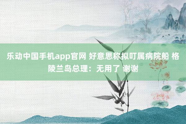 乐动中国手机app官网 好意思称拟叮属病院船 格陵兰岛总理：无用了 谢谢