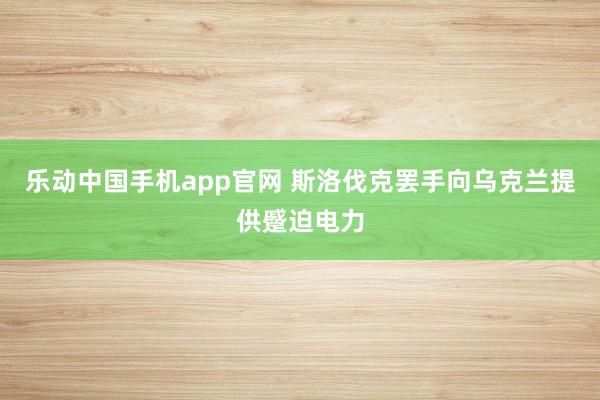 乐动中国手机app官网 斯洛伐克罢手向乌克兰提供蹙迫电力