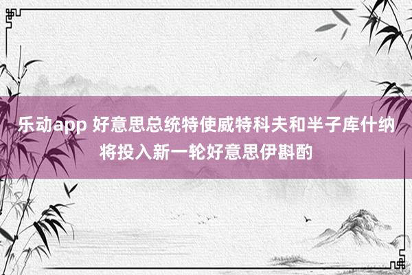 乐动app 好意思总统特使威特科夫和半子库什纳将投入新一轮好意思伊斟酌