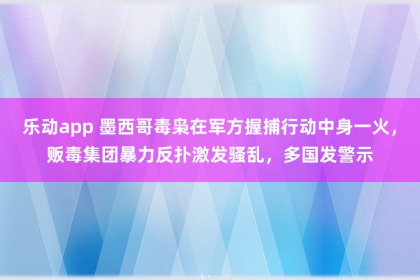 乐动app 墨西哥毒枭在军方握捕行动中身一火，贩毒集团暴力反扑激发骚乱，多国发警示