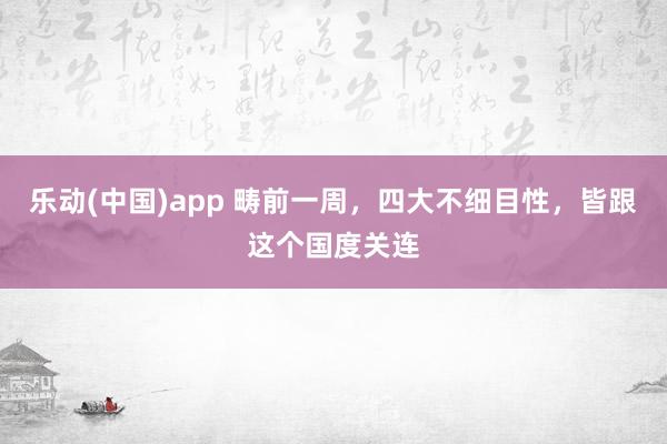 乐动(中国)app 畴前一周，四大不细目性，皆跟这个国度关连