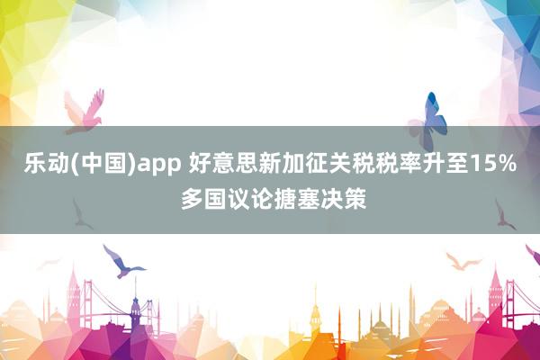 乐动(中国)app 好意思新加征关税税率升至15% 多国议论搪塞决策