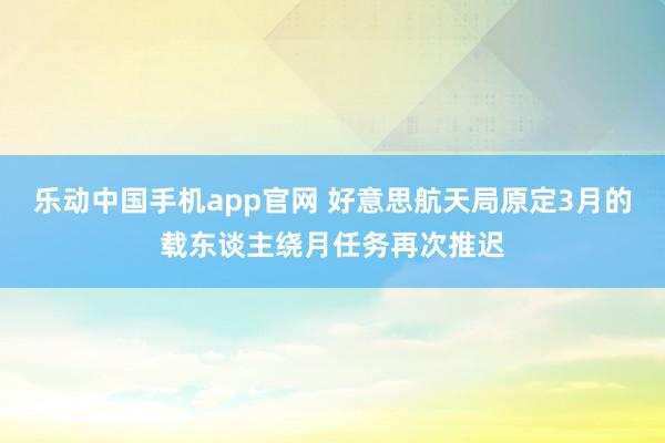乐动中国手机app官网 好意思航天局原定3月的载东谈主绕月任务再次推迟