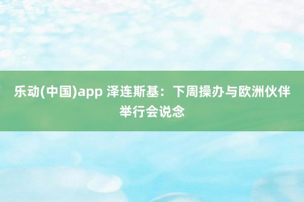 乐动(中国)app 泽连斯基：下周操办与欧洲伙伴举行会说念