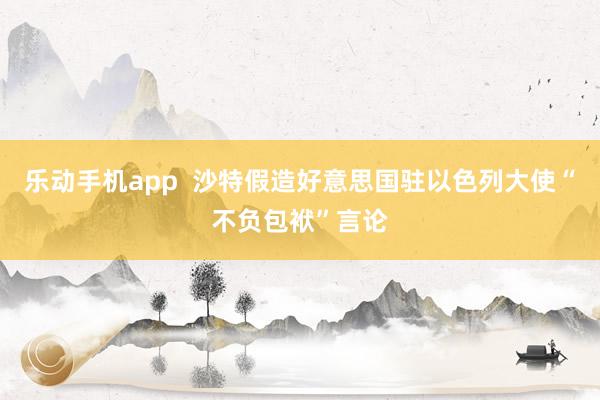 乐动手机app  沙特假造好意思国驻以色列大使“不负包袱”言论