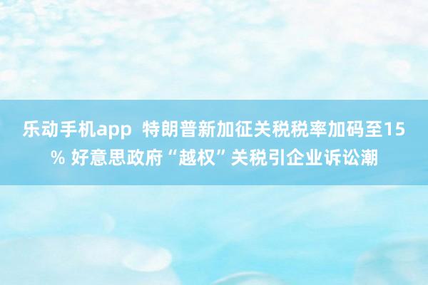 乐动手机app  特朗普新加征关税税率加码至15% 好意思政府“越权”关税引企业诉讼潮