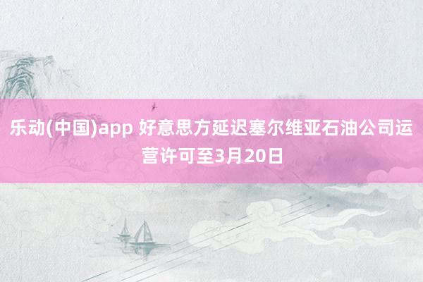 乐动(中国)app 好意思方延迟塞尔维亚石油公司运营许可至3月20日