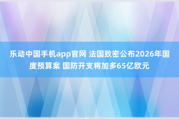乐动中国手机app官网 法国致密公布2026年国度预算案 国防开支将加多65亿欧元