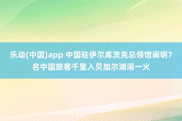 乐动(中国)app 中国驻伊尔库茨克总领馆阐明7名中国旅客千里入贝加尔湖溺一火