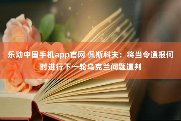 乐动中国手机app官网 佩斯科夫：将当令通报何时进行下一轮乌克兰问题道判