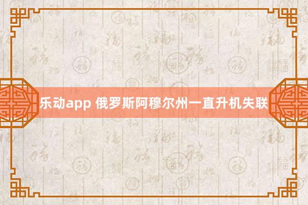 乐动app 俄罗斯阿穆尔州一直升机失联