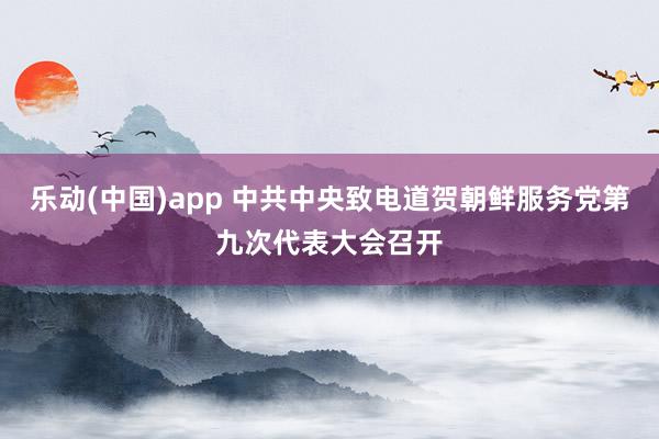 乐动(中国)app 中共中央致电道贺朝鲜服务党第九次代表大会召开