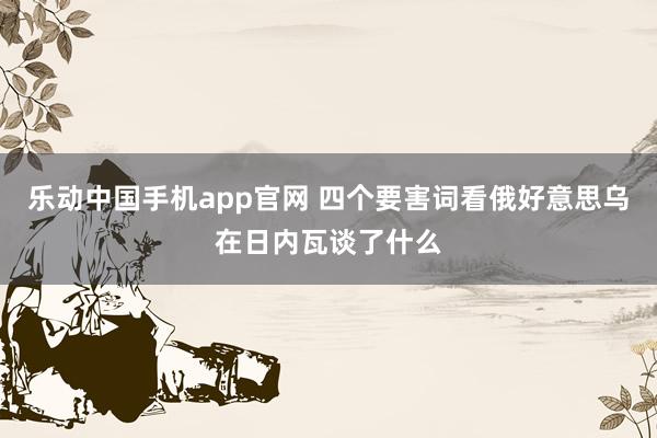 乐动中国手机app官网 四个要害词看俄好意思乌在日内瓦谈了什么