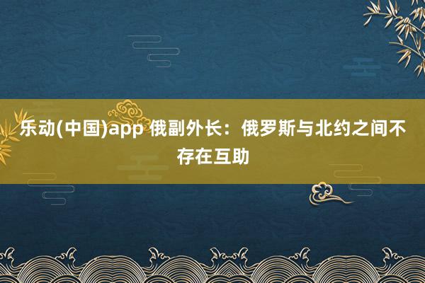 乐动(中国)app 俄副外长：俄罗斯与北约之间不存在互助