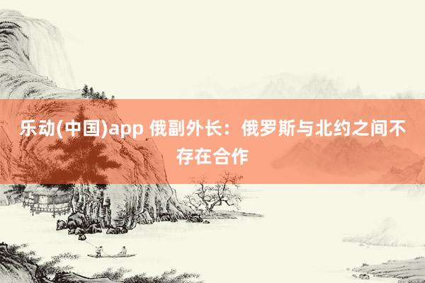 乐动(中国)app 俄副外长：俄罗斯与北约之间不存在合作