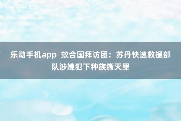 乐动手机app  蚁合国拜访团：苏丹快速救援部队涉嫌犯下种族澌灭罪