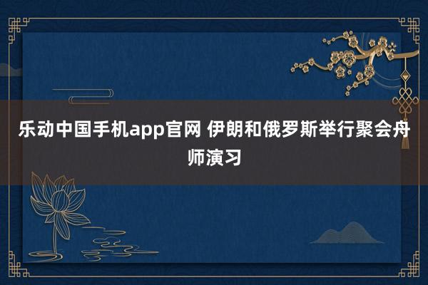 乐动中国手机app官网 伊朗和俄罗斯举行聚会舟师演习