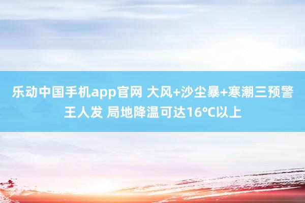 乐动中国手机app官网 大风+沙尘暴+寒潮三预警王人发 局地降温可达16℃以上