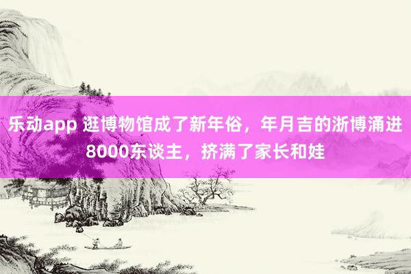 乐动app 逛博物馆成了新年俗，年月吉的浙博涌进8000东谈主，挤满了家长和娃