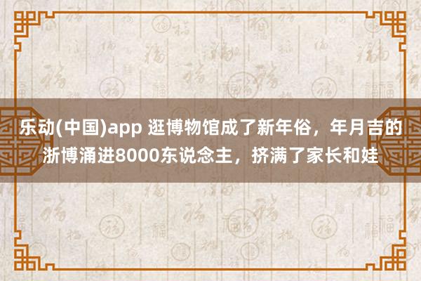 乐动(中国)app 逛博物馆成了新年俗，年月吉的浙博涌进8000东说念主，挤满了家长和娃