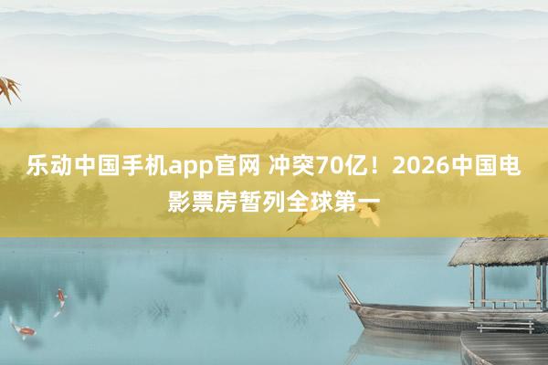 乐动中国手机app官网 冲突70亿！2026中国电影票房暂列全球第一