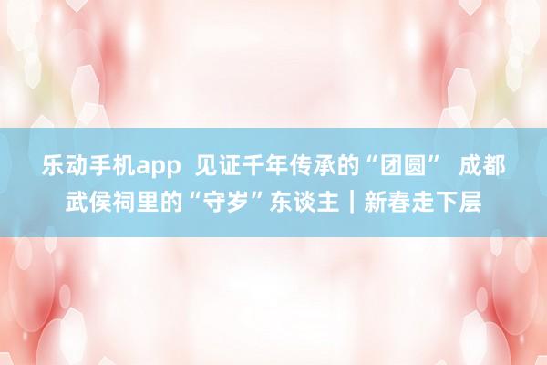 乐动手机app  见证千年传承的“团圆”  成都武侯祠里的“守岁”东谈主｜新春走下层