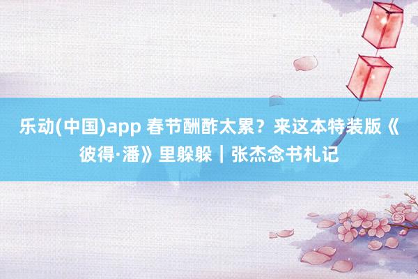 乐动(中国)app 春节酬酢太累？来这本特装版《彼得·潘》里躲躲｜张杰念书札记