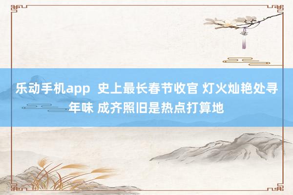 乐动手机app  史上最长春节收官 灯火灿艳处寻年味 成齐照旧是热点打算地