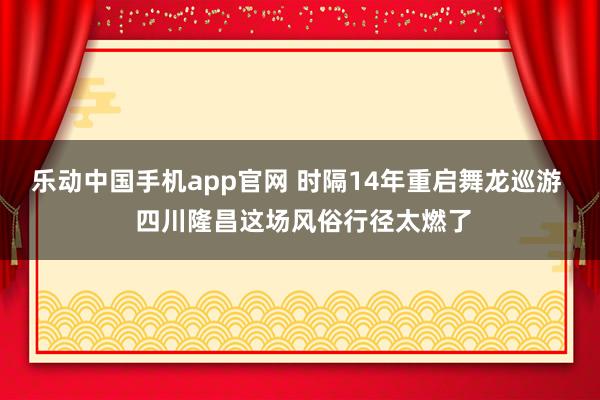 乐动中国手机app官网 时隔14年重启舞龙巡游  四川隆昌这场风俗行径太燃了