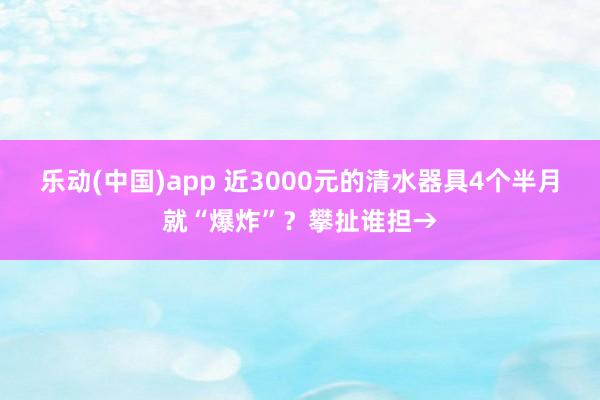 乐动(中国)app 近3000元的清水器具4个半月就“爆炸”？攀扯谁担→