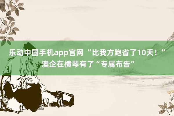 乐动中国手机app官网 “比我方跑省了10天！” 澳企在横琴有了“专属布告”