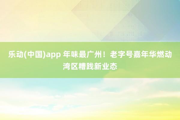 乐动(中国)app 年味最广州！老字号嘉年华燃动湾区糟践新业态