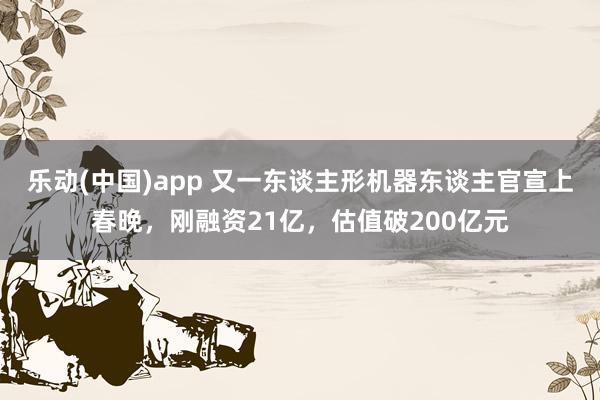 乐动(中国)app 又一东谈主形机器东谈主官宣上春晚，刚融资21亿，估值破200亿元