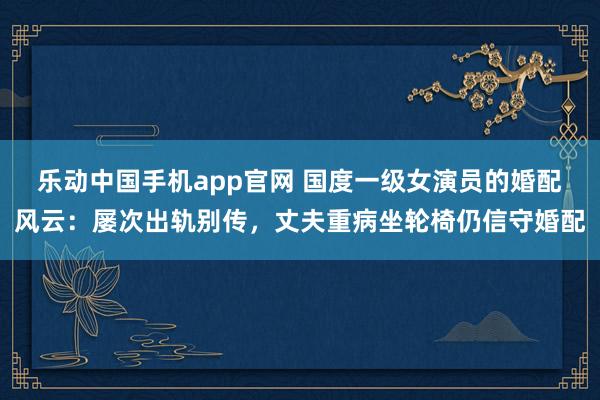 乐动中国手机app官网 国度一级女演员的婚配风云：屡次出轨别传，丈夫重病坐轮椅仍信守婚配