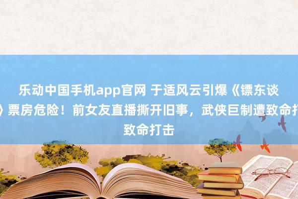 乐动中国手机app官网 于适风云引爆《镖东谈主》票房危险！前女友直播撕开旧事，武侠巨制遭致命打击