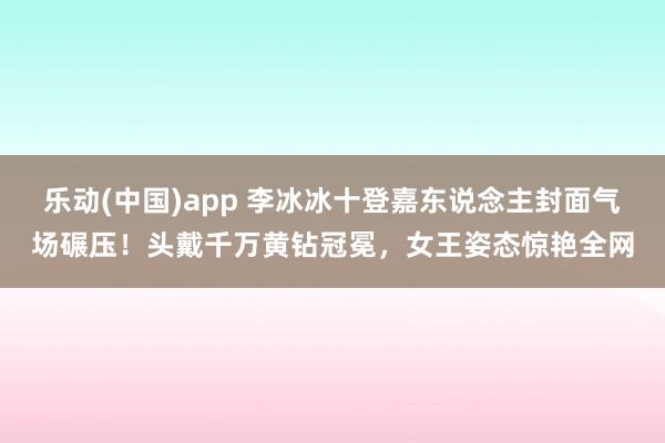 乐动(中国)app 李冰冰十登嘉东说念主封面气场碾压！头戴千万黄钻冠冕，女王姿态惊艳全网