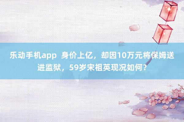乐动手机app  身价上亿，却因10万元将保姆送进监狱，59岁宋祖英现况如何？