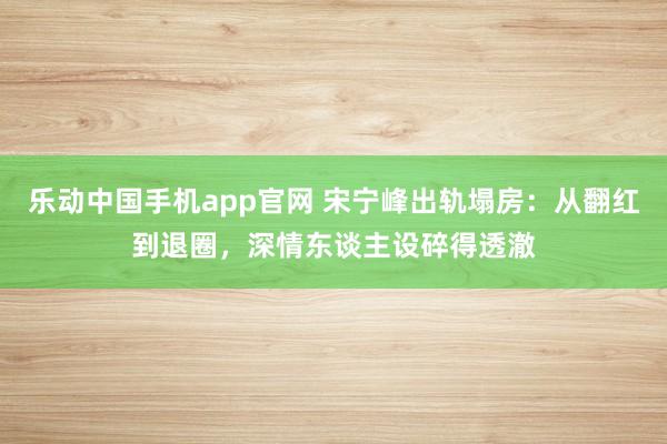 乐动中国手机app官网 宋宁峰出轨塌房：从翻红到退圈，深情东谈主设碎得透澈