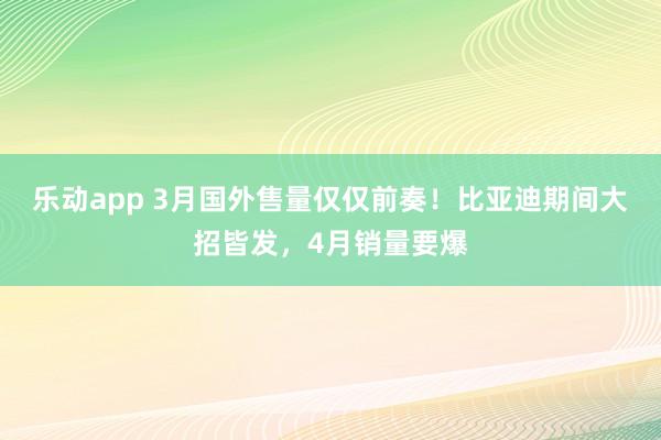 乐动app 3月国外售量仅仅前奏！比亚迪期间大招皆发，4月销量要爆