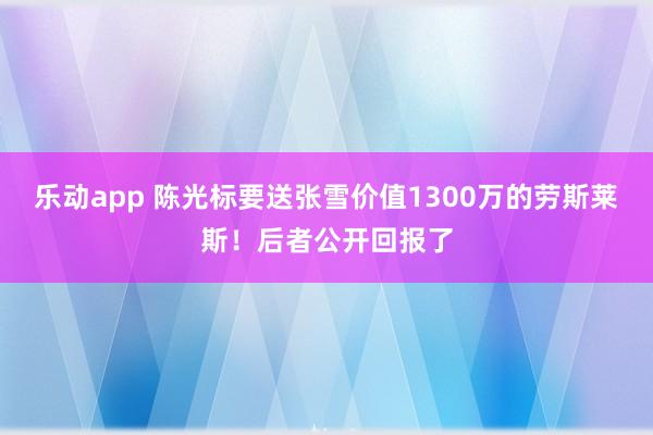乐动app 陈光标要送张雪价值1300万的劳斯莱斯！后者公开回报了
