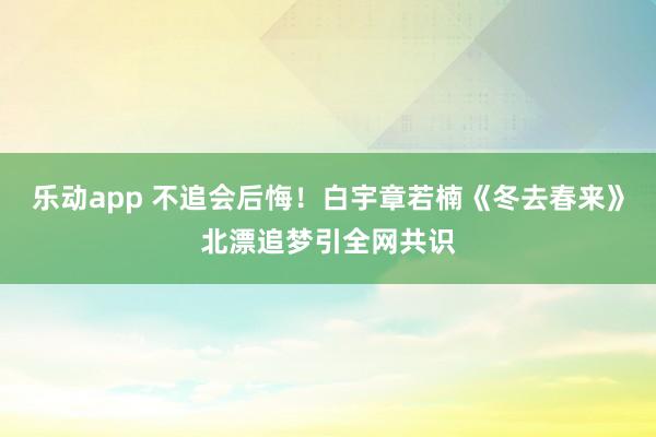 乐动app 不追会后悔！白宇章若楠《冬去春来》北漂追梦引全网共识