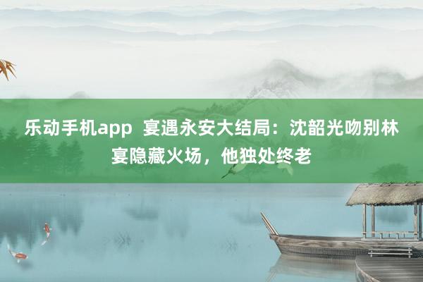 乐动手机app  宴遇永安大结局：沈韶光吻别林宴隐藏火场，他独处终老